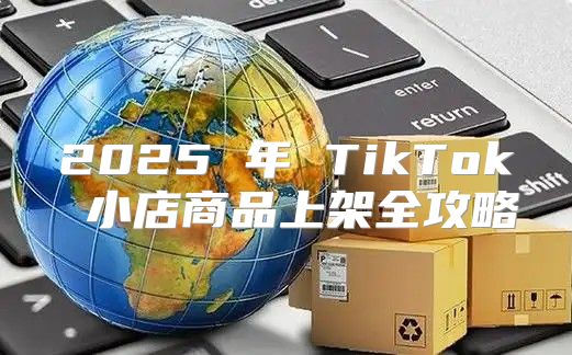 2025 年 TikTok 小店商品上架全攻略