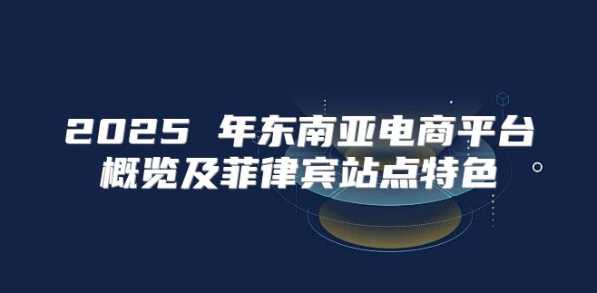 2025 年东南亚电商平台概览及菲律宾站点特色