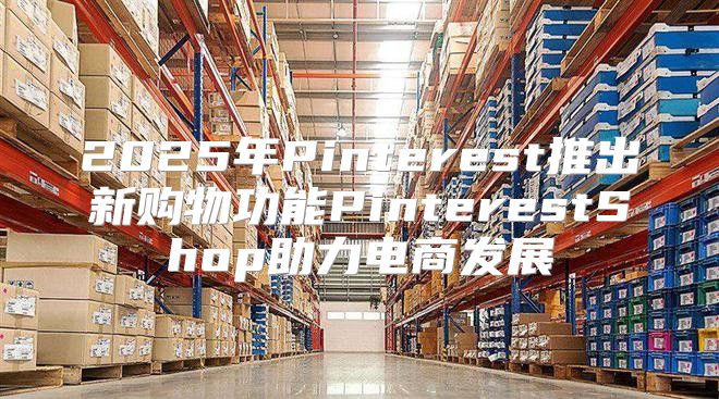 2025年Pinterest推出新购物功能PinterestShop助力电商发展