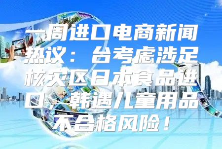一周进口电商新闻热议：台考虑涉足核灾区日本食品进口，韩遇儿童用品不合格风险！