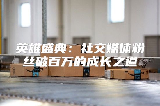 英雄盛典：社交媒体粉丝破百万的成长之道