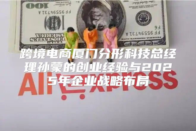跨境电商厦门分形科技总经理孙蒙的创业经验与2025年企业战略布局