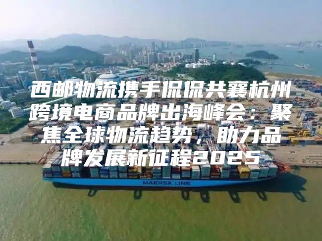 西邮物流携手侃侃共襄杭州跨境电商品牌出海峰会：聚焦全球物流趋势，助力品牌发展新征程2025