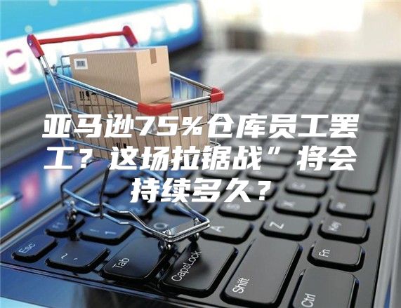 亚马逊75%仓库员工罢工？这场拉锯战”将会持续多久？