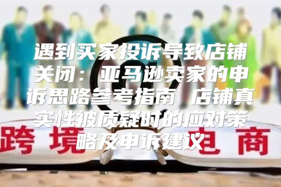 遇到买家投诉导致店铺关闭：亚马逊卖家的申诉思路参考指南 店铺真实性被质疑时的应对策略及申诉建议
