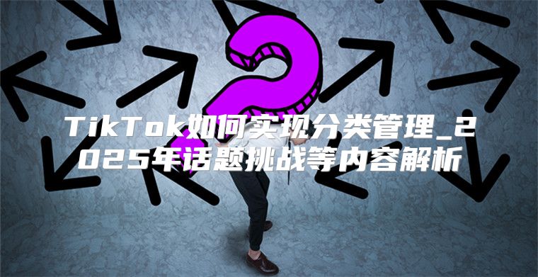 TikTok如何实现分类管理_2025年话题挑战等内容解析