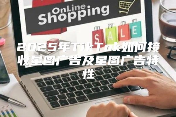 2025年TikTok如何接收星图广告及星图广告特性