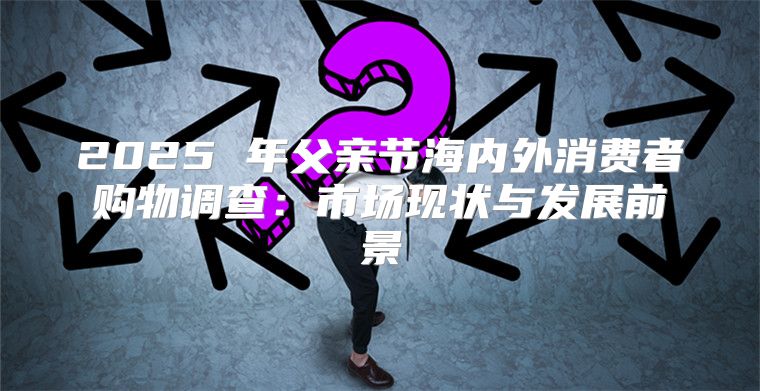2025 年父亲节海内外消费者购物调查：市场现状与发展前景