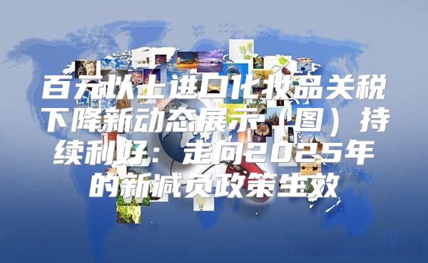 百元以上进口化妆品关税下降新动态展示图持续利好：走向2025年的新减负政策生效