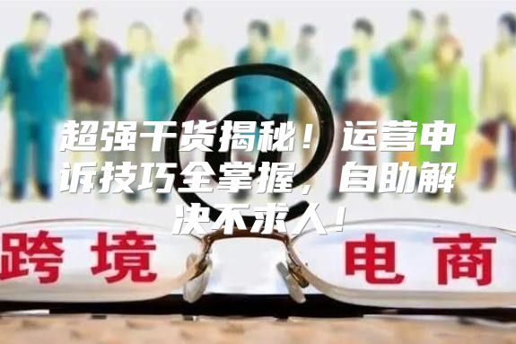超强干货揭秘！运营申诉技巧全掌握，自助解决不求人！