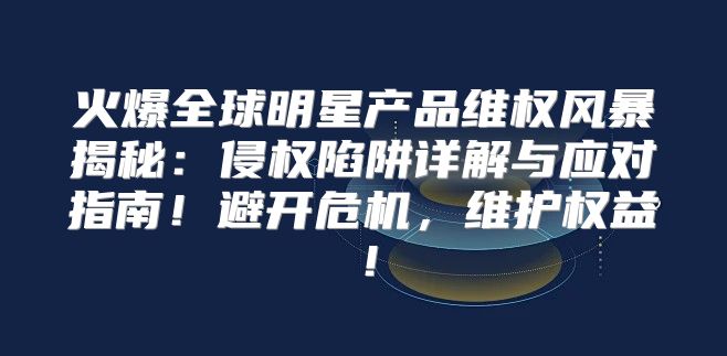 火爆全球明星产品维权风暴揭秘：侵权陷阱详解与应对指南！避开危机，维护权益！
