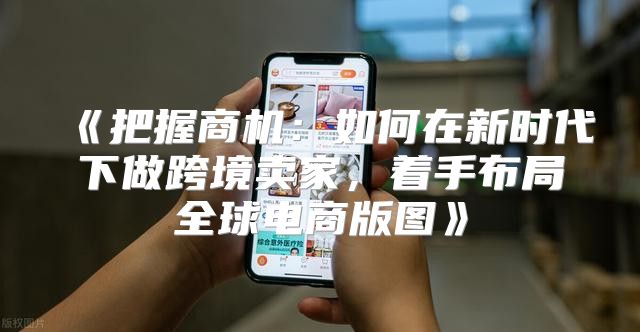 把握商机：如何在新时代下做跨境卖家，着手布局全球电商版图