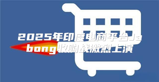 2025年印度电商平台Jabong收购战激烈上演
