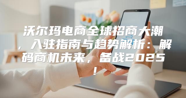 沃尔玛电商全球招商大潮，入驻指南与趋势解析：解码商机未来，备战2025！