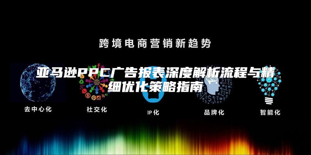 亚马逊PPC广告报表深度解析流程与精细优化策略指南