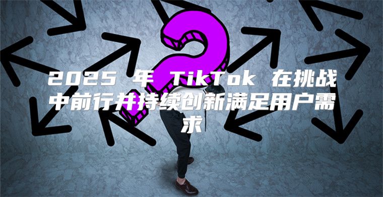 2025 年 TikTok 在挑战中前行并持续创新满足用户需求