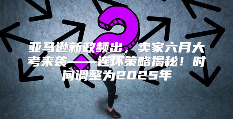 亚马逊新政频出，卖家六月大考来袭——连环策略揭秘！时间调整为2025年