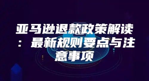 亚马逊退款政策解读：最新规则要点与注意事项