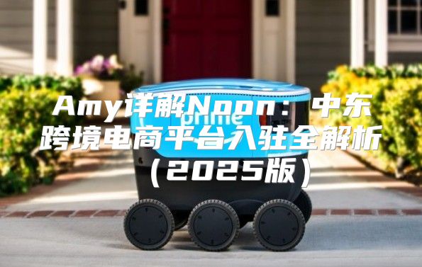 Amy详解Noon：中东跨境电商平台入驻全解析2025版
