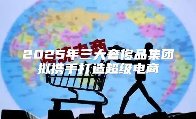 2025年三大奢侈品集团拟携手打造超级电商