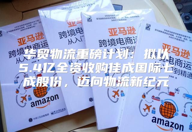 华贸物流重磅计划：拟以5.4亿全资收购佳成国际七成股份，迈向物流新纪元