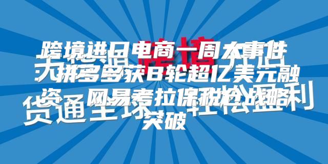 跨境进口电商一周大事件：拼多多获B轮超亿美元融资，网易考拉保税仓战略突破