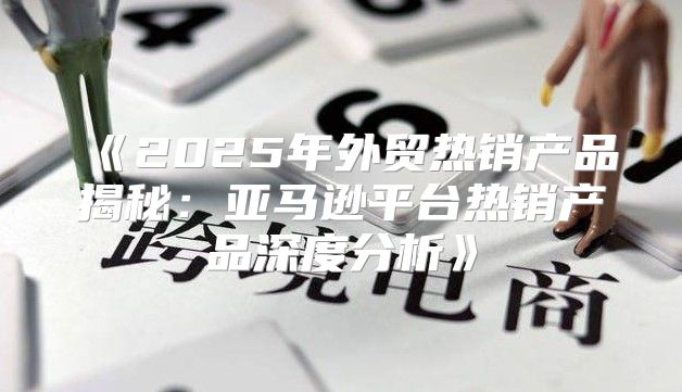 2025年外贸热销产品揭秘：亚马逊平台热销产品深度分析