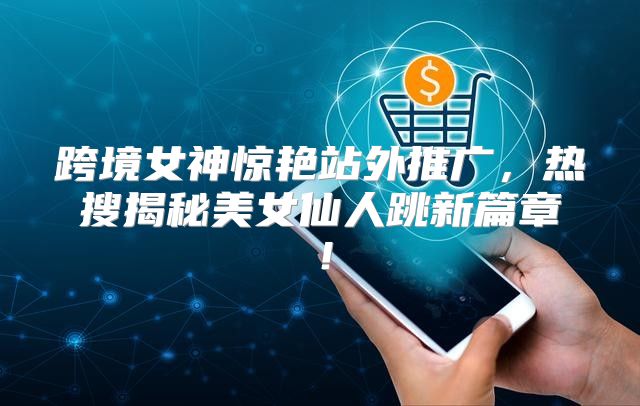 跨境女神惊艳站外推广，热搜揭秘美女仙人跳新篇章！