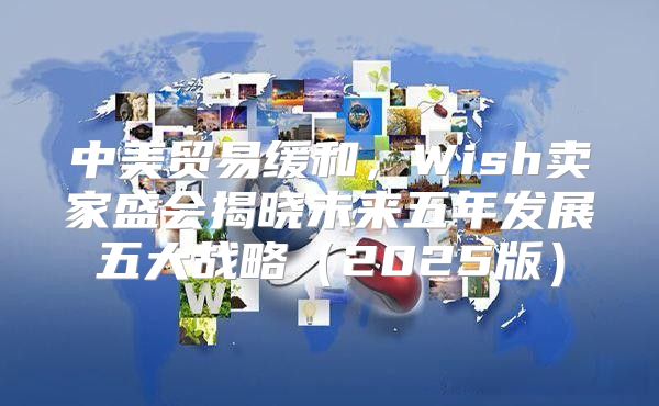 中美贸易缓和，Wish卖家盛会揭晓未来五年发展五大战略2025版