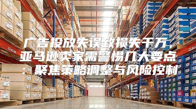 广告投放失误致损失千万，亚马逊卖家需警惕几大要点：聚焦策略调整与风险控制