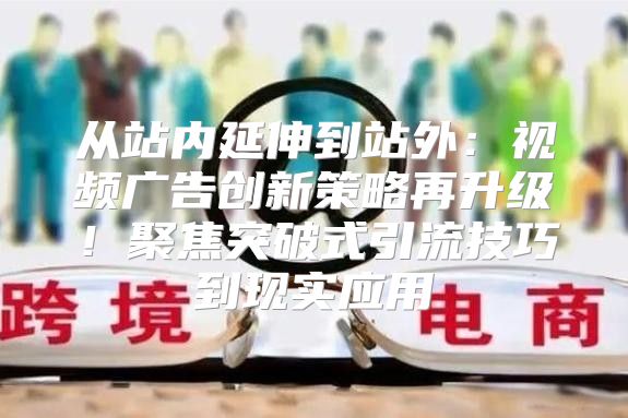 从站内延伸到站外：视频广告创新策略再升级！聚焦突破式引流技巧到现实应用