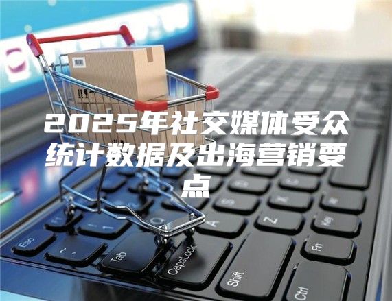 2025年社交媒体受众统计数据及出海营销要点