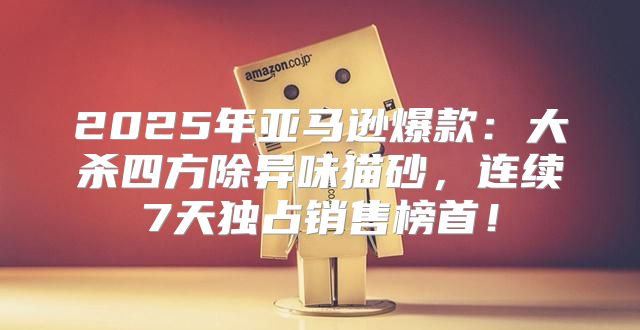 2025年亚马逊爆款：大杀四方除异味猫砂，连续7天独占销售榜首！