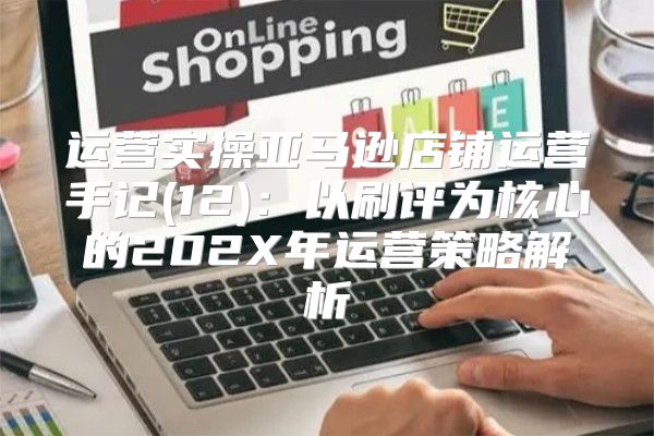 运营实操亚马逊店铺运营手记(12)：以刷评为核心的202X年运营策略解析