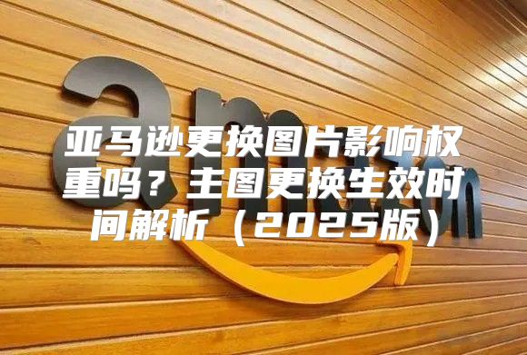 亚马逊更换图片影响权重吗？主图更换生效时间解析2025版