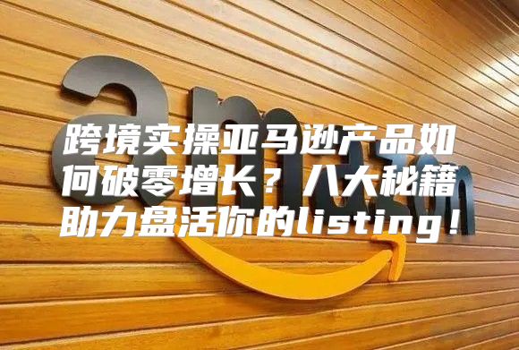 跨境实操亚马逊产品如何破零增长？八大秘籍助力盘活你的listing！