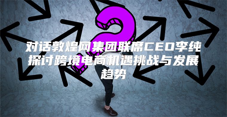 对话敦煌网集团联席CEO李纯探讨跨境电商机遇挑战与发展趋势