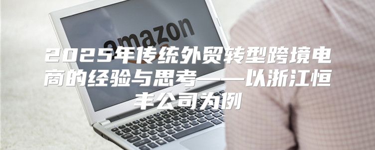 2025年传统外贸转型跨境电商的经验与思考——以浙江恒丰公司为例