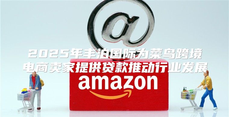 2025年丰泊国际为菜鸟跨境电商卖家提供贷款推动行业发展