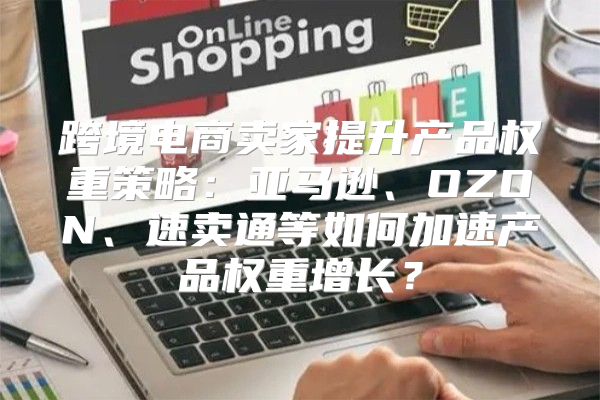 跨境电商卖家提升产品权重策略：亚马逊、OZON、速卖通等如何加速产品权重增长？