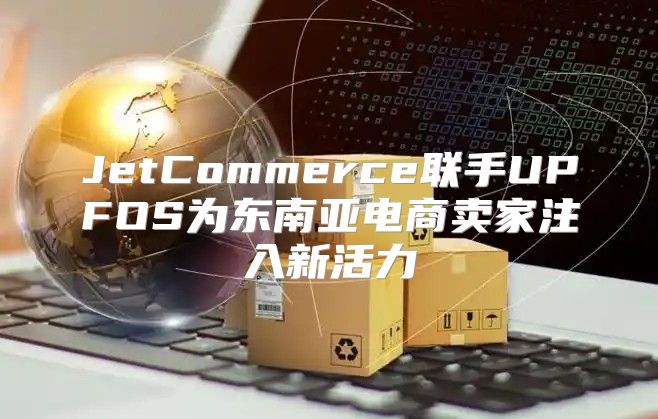 JetCommerce联手UPFOS为东南亚电商卖家注入新活力