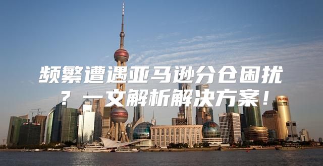 频繁遭遇亚马逊分仓困扰？一文解析解决方案！