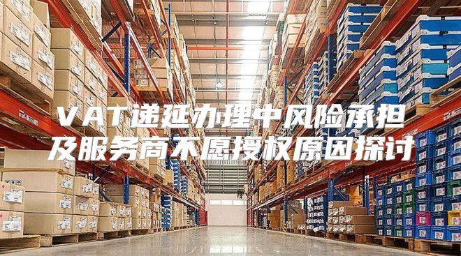 VAT递延办理中风险承担及服务商不愿授权原因探讨