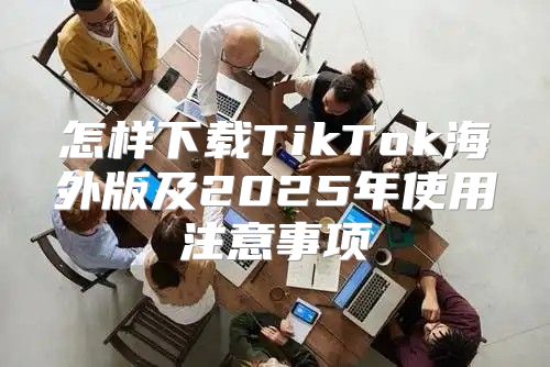 怎样下载TikTok海外版及2025年使用注意事项