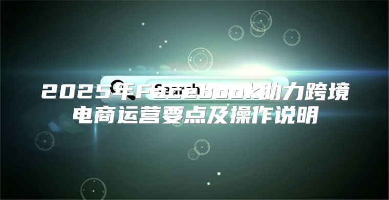 2025年Facebook助力跨境电商运营要点及操作说明