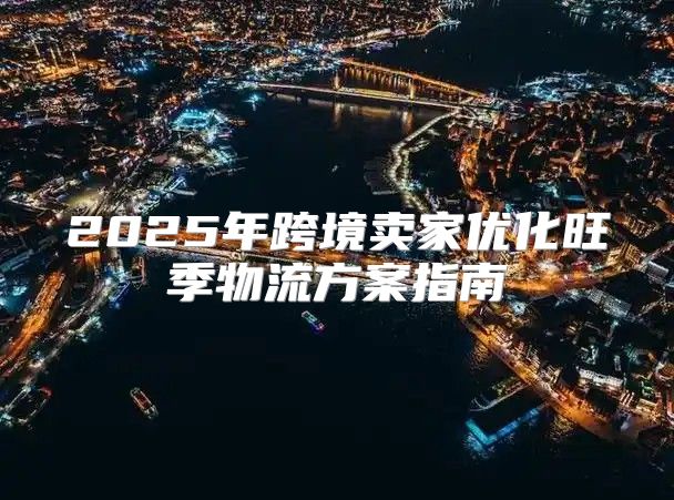 2025年跨境卖家优化旺季物流方案指南