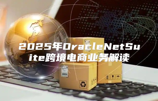 2025年OracleNetSuite跨境电商业务解读