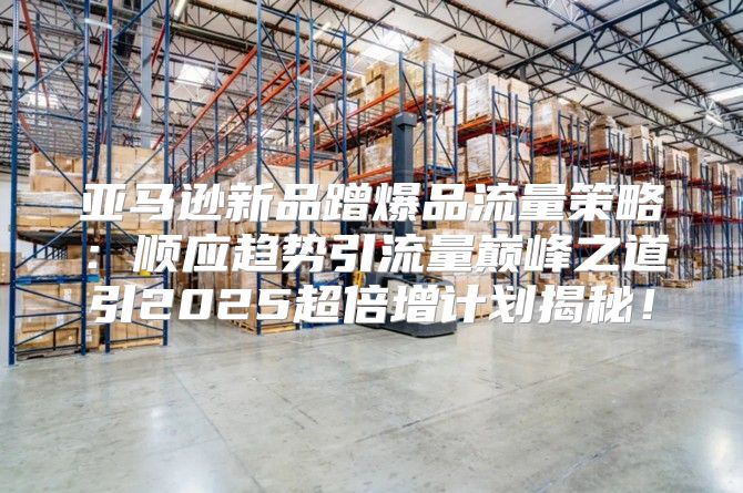 亚马逊新品蹭爆品流量策略：顺应趋势引流量巅峰之道引2025超倍增计划揭秘！