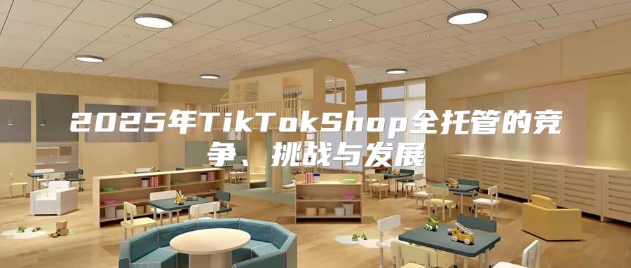 2025年TikTokShop全托管的竞争、挑战与发展