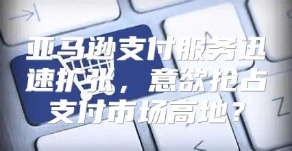 亚马逊支付服务迅速扩张，意欲抢占支付市场高地？
